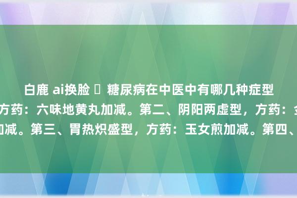 白鹿 ai换脸 ​糖尿病在中医中有哪几种症型？第一、肾阴亏虚型，方药：六味地黄丸加减。第二、阴阳两虚型，方药：金匮肾气丸加减。第三、胃热炽盛型，方药：玉女煎加减。第四、气阴亏虚型，方药：七味白术散加减