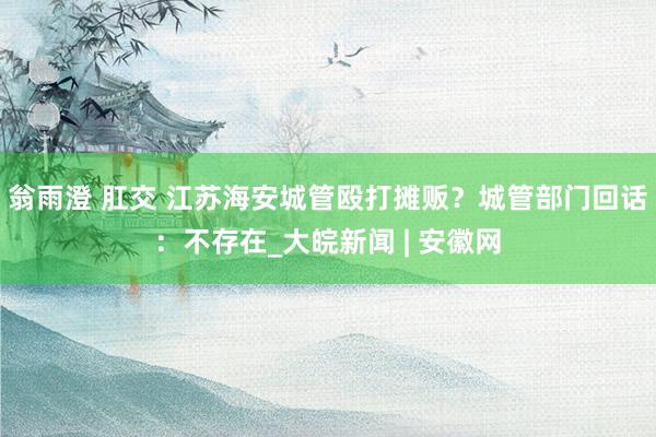 翁雨澄 肛交 江苏海安城管殴打摊贩?城管部门回话:不存在_大皖新闻 | 安徽网