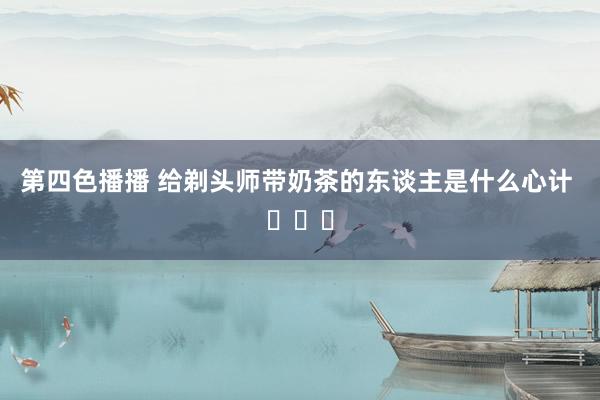 第四色播播 给剃头师带奶茶的东谈主是什么心计 