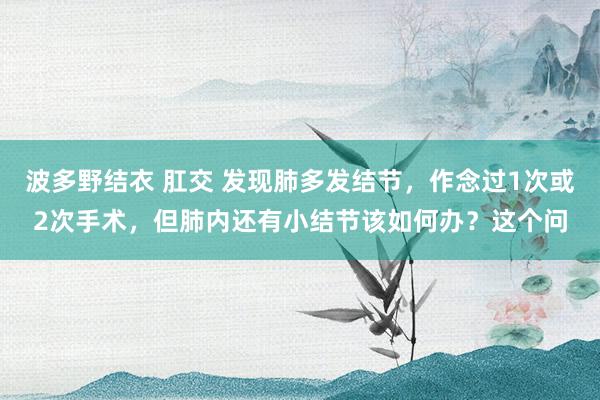 波多野结衣 肛交 发现肺多发结节,作念过1次或2次手术,但肺内还有小结节该如何办?这个问