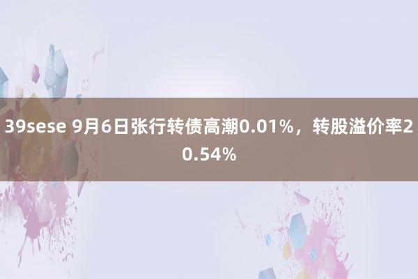 39sese 9月6日张行转债高潮0.01%,转股溢价率20.54%