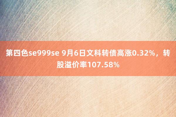 第四色se999se 9月6日文科转债高涨0.32%,转股溢价率107.58%