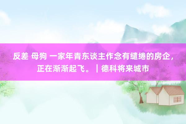 反差 母狗 一家年青东谈主作念有缱绻的房企,正在渐渐起飞。︱德科将来城市