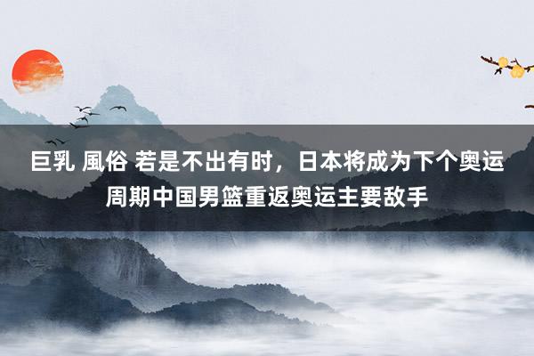 巨乳 風俗 若是不出有时,日本将成为下个奥运周期中国男篮重返奥运主要敌手