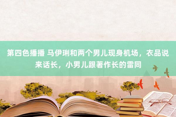 第四色播播 马伊琍和两个男儿现身机场,衣品说来话长,小男儿跟著作长的雷同