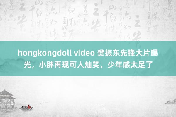 hongkongdoll video 樊振东先锋大片曝光,小胖再现可人灿笑,少年感太足了