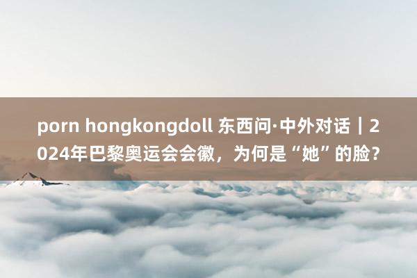 porn hongkongdoll 东西问·中外对话|2024年巴黎奥运会会徽,为何是“她”的脸?
