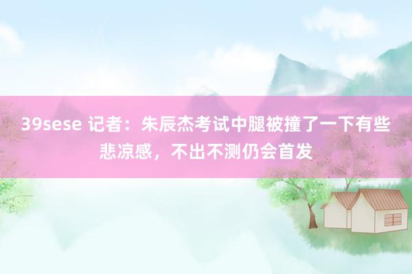 39sese 记者:朱辰杰考试中腿被撞了一下有些悲凉感,不出不测仍会首发