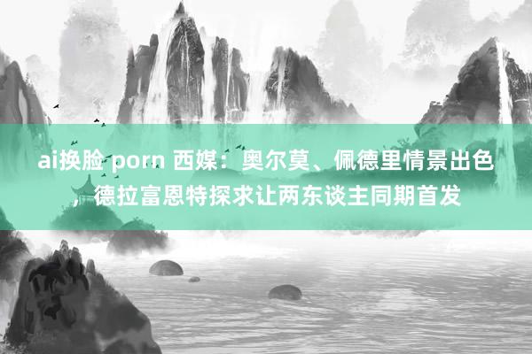 ai换脸 porn 西媒:奥尔莫、佩德里情景出色,德拉富恩特探求让两东谈主同期首发