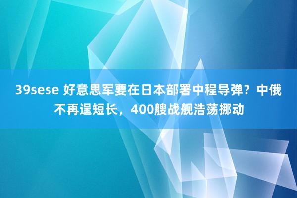 39sese 好意思军要在日本部署中程导弹?中俄不再逞短长,400艘战舰浩荡挪动