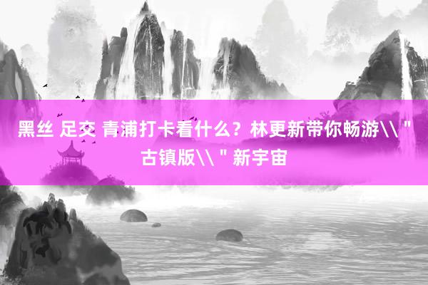 黑丝 足交 青浦打卡看什么?林更新带你畅游\"古镇版\"新宇宙