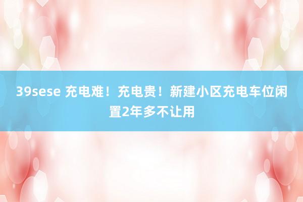 39sese 充电难!充电贵!新建小区充电车位闲置2年多不让用