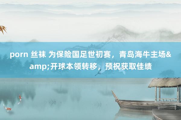porn 丝袜 为保险国足世初赛,青岛海牛主场&开球本领转移,预祝获取佳绩