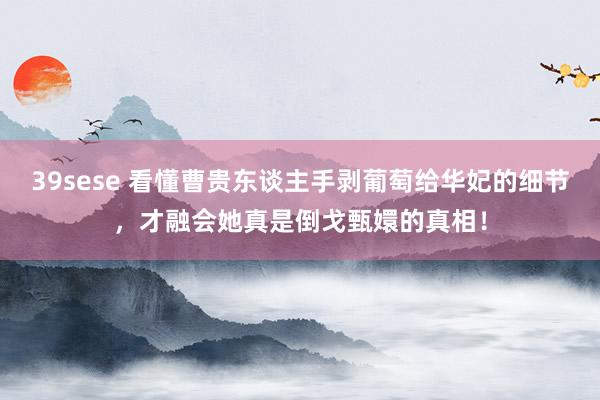 39sese 看懂曹贵东谈主手剥葡萄给华妃的细节,才融会她真是倒戈甄嬛的真相!