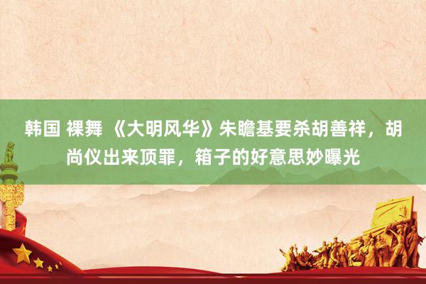 韩国 裸舞 《大明风华》朱瞻基要杀胡善祥,胡尚仪出来顶罪,箱子的好意思妙曝光