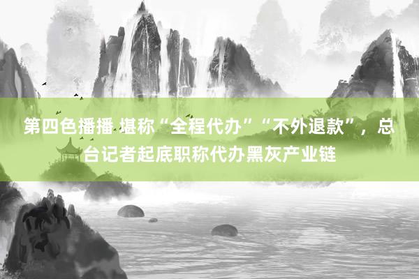 第四色播播 堪称“全程代办”“不外退款”,总台记者起底职称代办黑灰产业链