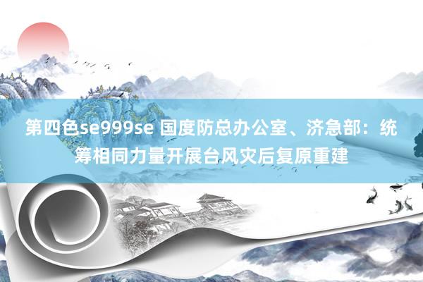 第四色se999se 国度防总办公室、济急部:统筹相同力量开展台风灾后复原重建