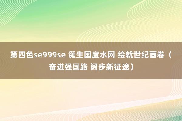 第四色se999se 诞生国度水网 绘就世纪画卷(奋进强国路 阔步新征途)