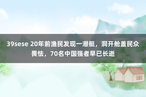 39sese 20年前渔民发现一潜艇,洞开舱盖民众畏怯,70名中国强者早已长逝