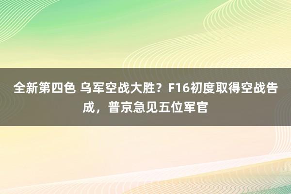 全新第四色 乌军空战大胜?F16初度取得空战告成,普京急见五位军官