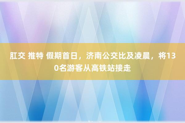 肛交 推特 假期首日,济南公交比及凌晨,将130名游客从高铁站接走