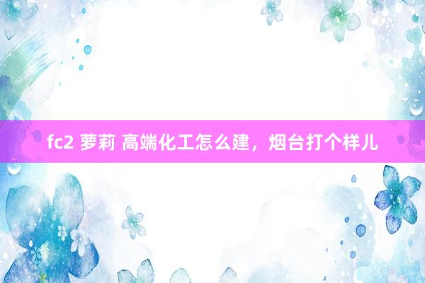 fc2 萝莉 高端化工怎么建,烟台打个样儿