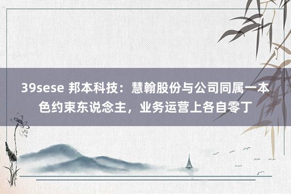 39sese 邦本科技:慧翰股份与公司同属一本色约束东说念主,业务运营上各自零丁