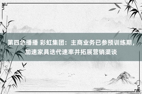 第四色播播 彩虹集团:主商业务已参预训练期,加速家具迭代速率并拓展营销渠谈