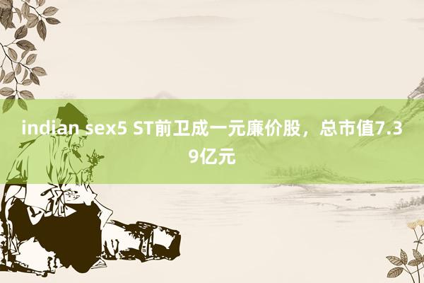 indian sex5 ST前卫成一元廉价股,总市值7.39亿元