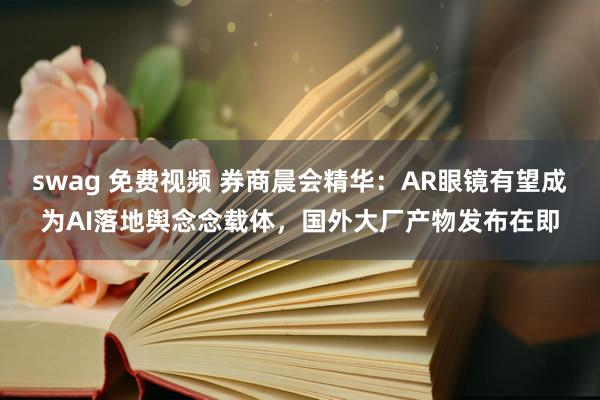 swag 免费视频 券商晨会精华:AR眼镜有望成为AI落地舆念念载体,国外大厂产物发布在即