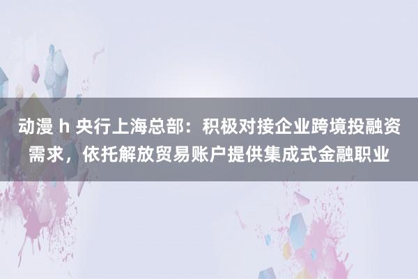 动漫 h 央行上海总部:积极对接企业跨境投融资需求,依托解放贸易账户提供集成式金融职业