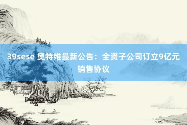 39sese 奥特维最新公告:全资子公司订立9亿元销售协议