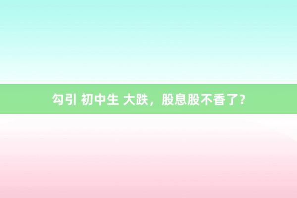 勾引 初中生 大跌,股息股不香了?