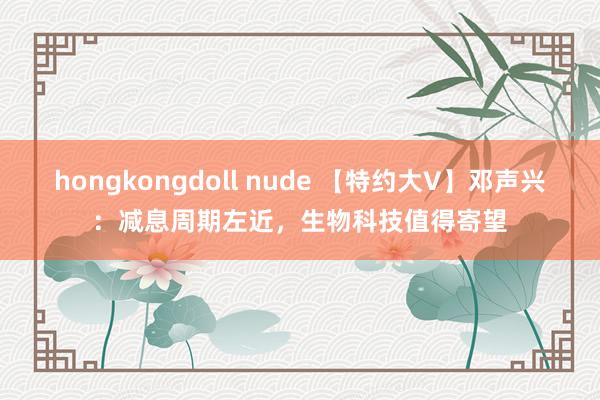 hongkongdoll nude 【特约大V】邓声兴:减息周期左近,生物科技值得寄望
