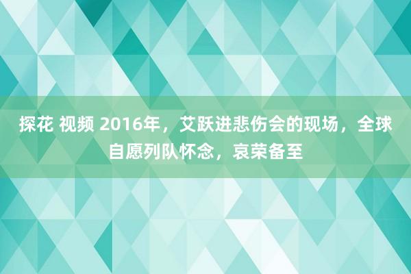 探花 视频 2016年,艾跃进悲伤会的现场,全球自愿列队怀念,哀荣备至