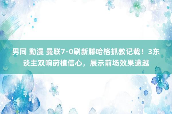 男同 動漫 曼联7-0刷新滕哈格抓教记载!3东谈主双响莳植信心,展示前场效果逾越