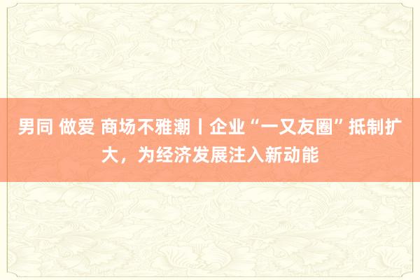 男同 做爱 商场不雅潮丨企业“一又友圈”抵制扩大,为经济发展注入新动能