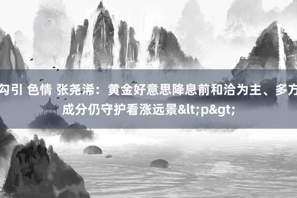 勾引 色情 张尧浠:黄金好意思降息前和洽为主、多方成分仍守护看涨远景<p>