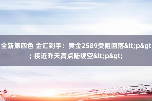 全新第四色 金汇到手:黄金2589受阻回落<p> 接近昨天高点陆续空<p>