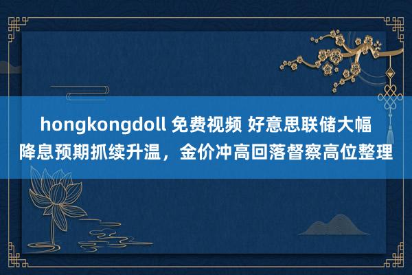 hongkongdoll 免费视频 好意思联储大幅降息预期抓续升温,金价冲高回落督察高位整理