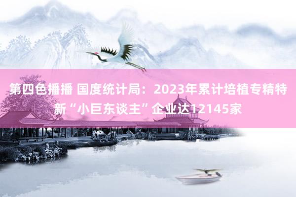 第四色播播 国度统计局:2023年累计培植专精特新“小巨东谈主”企业达12145家