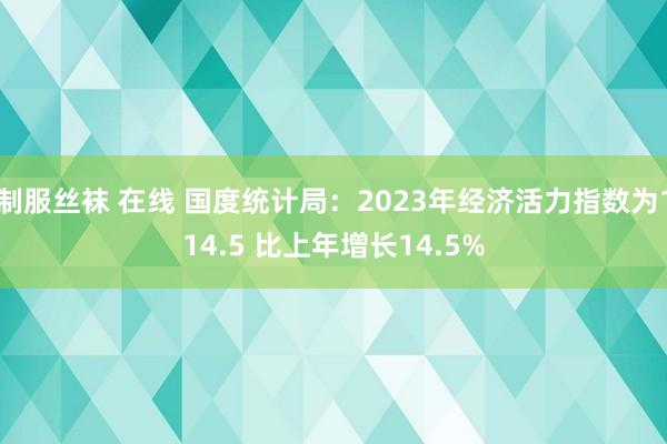 制服丝袜 在线 国度统计局:2023年经济活力指数为114.5 比上年增长14.5%