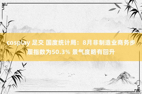 cosplay 足交 国度统计局:8月非制造业商务步履指数为50.3% 景气度略有回升