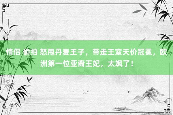 情侣 偷拍 怒甩丹麦王子,带走王室天价冠冕,欧洲第一位亚裔王妃,太飒了!