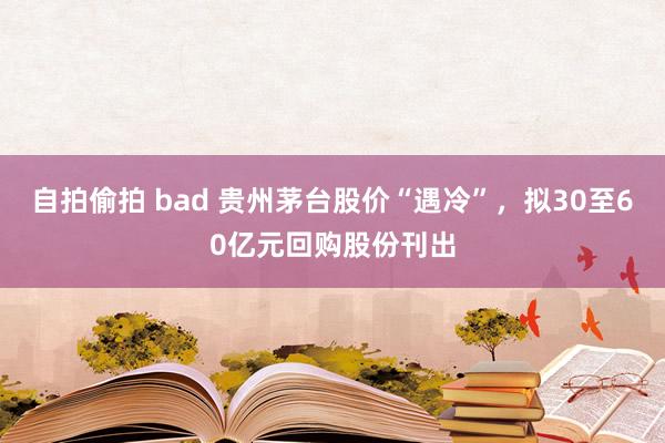 自拍偷拍 bad 贵州茅台股价“遇冷”,拟30至60亿元回购股份刊出