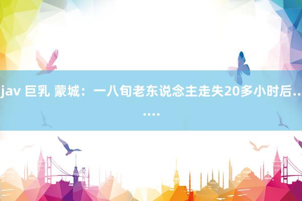 jav 巨乳 蒙城:一八旬老东说念主走失20多小时后......