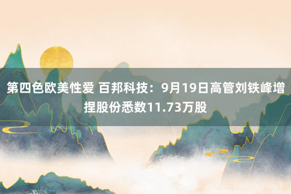 第四色欧美性爱 百邦科技:9月19日高管刘铁峰增捏股份悉数11.73万股