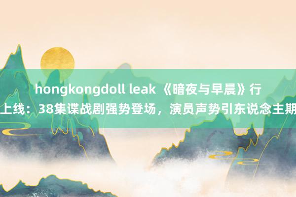 hongkongdoll leak 《暗夜与早晨》行将上线:38集谍战剧强势登场,演员声势引东说念主期待