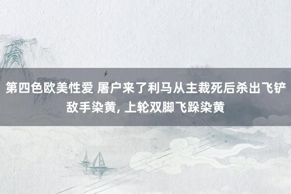 第四色欧美性爱 屠户来了利马从主裁死后杀出飞铲敌手染黄, 上轮双脚飞跺染黄