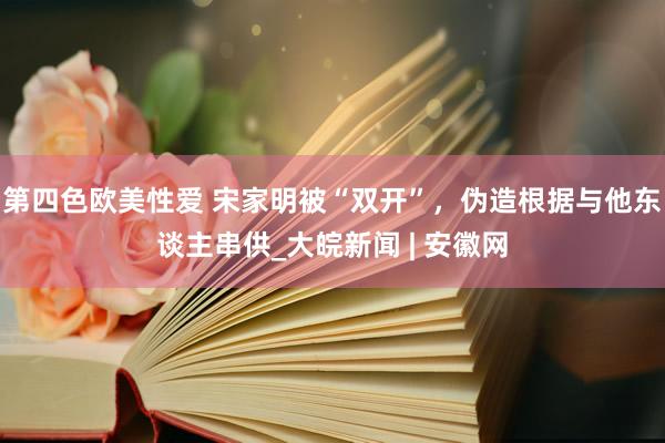 第四色欧美性爱 宋家明被“双开”,伪造根据与他东谈主串供_大皖新闻 | 安徽网